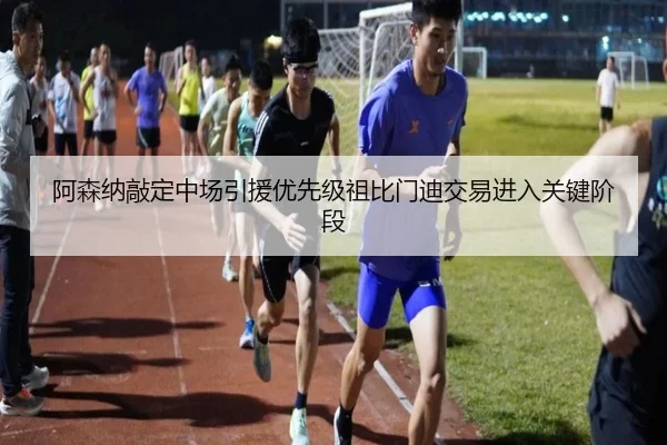 阿森纳敲定中场引援优先级祖比门迪交易进入关键阶段